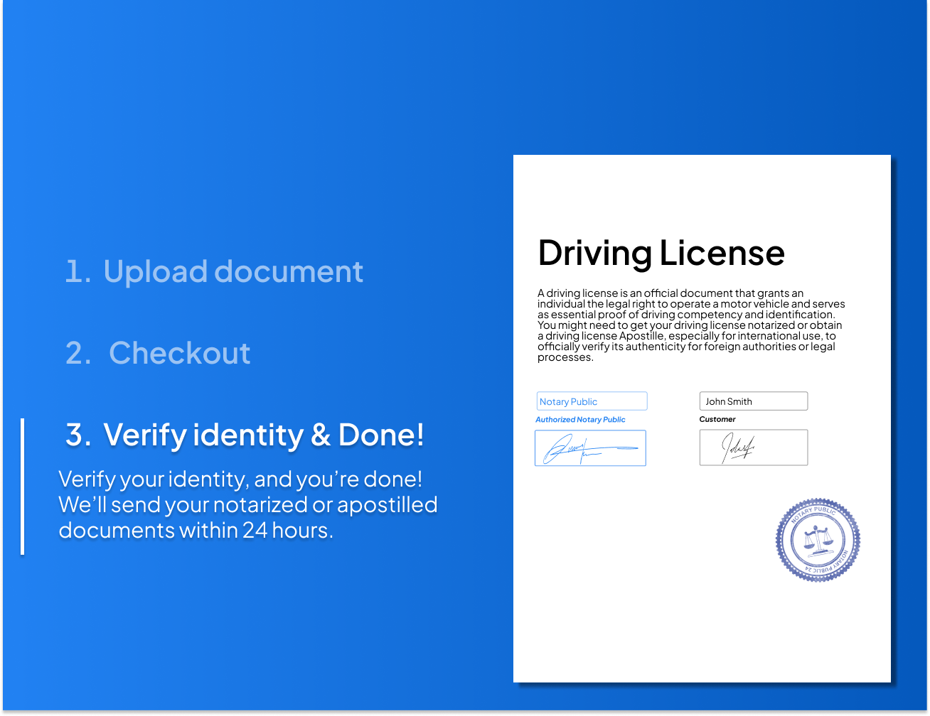 Quick 3-step process to notarize or Apostille your driving license. Upload the document, verify your identity, and receive a notarized or Apostilled driving license within 24 hours.